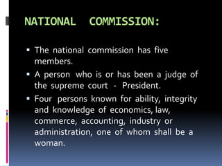 NATIONAL COMMISSION:
 The national commission has five
members.
 A person who is or has been a judge of
the supreme court - President.
 Four persons known for ability, integrity
and knowledge of economics, law,
commerce, accounting, industry or
administration, one of whom shall be a
woman.
 