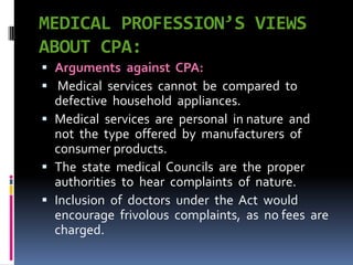 MEDICAL PROFESSION’S VIEWS
ABOUT CPA:
 Arguments against CPA:
 Medical services cannot be compared to
defective household appliances.
 Medical services are personal in nature and
not the type offered by manufacturers of
consumer products.
 The state medical Councils are the proper
authorities to hear complaints of nature.
 Inclusion of doctors under the Act would
encourage frivolous complaints, as no fees are
charged.
 