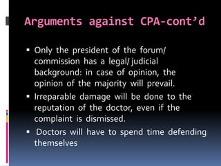 Arguments against CPA-cont’d
 Only the president of the forum/
commission has a legal/ judicial
background: in case of opinion, the
opinion of the majority will prevail.
 Irreparable damage will be done to the
reputation of the doctor, even if the
complaint is dismissed.
 Doctors will have to spend time defending
themselves
 