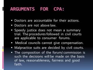 ARGUMENTS FOR CPA:
 Doctors are accountable for their actions.
 Doctors are not above law.
 Speedy justice does not mean a summary
trial. The procedures followed in civil courts
are applicable to consumer forums.
 Medical councils cannot give compensation.
 Malpractice suits are decided by civil courts.
 The composition of the forum/ commission is
such the decisions will be made on the basis
of law, reasonableness, fairness and good
faith.
 