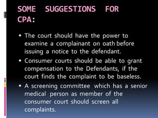 SOME SUGGESTIONS FOR
CPA:
 The court should have the power to
examine a complainant on oath before
issuing a notice to the defendant.
 Consumer courts should be able to grant
compensation to the Defendants, if the
court finds the complaint to be baseless.
 A screening committee which has a senior
medical person as member of the
consumer court should screen all
complaints.
 