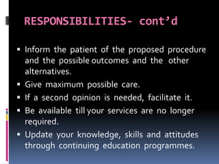 RESPONSIBILITIES- cont’d
 Inform the patient of the proposed procedure
and the possible outcomes and the other
alternatives.
 Give maximum possible care.
 If a second opinion is needed, facilitate it.
 Be available till your services are no longer
required.
 Update your knowledge, skills and attitudes
through continuing education programmes.
 