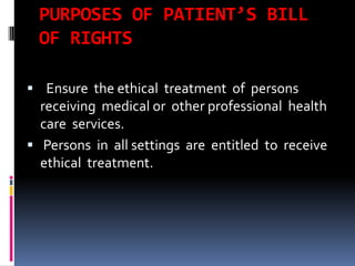 PURPOSES OF PATIENT’S BILL
OF RIGHTS
 Ensure the ethical treatment of persons
receiving medical or other professional health
care services.
 Persons in all settings are entitled to receive
ethical treatment.
 