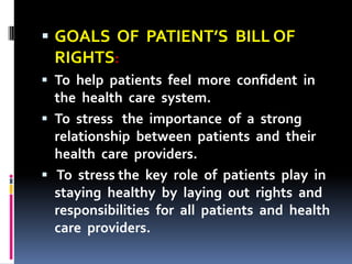  GOALS OF PATIENT’S BILL OF
RIGHTS:
 To help patients feel more confident in
the health care system.
 To stress the importance of a strong
relationship between patients and their
health care providers.
 To stress the key role of patients play in
staying healthy by laying out rights and
responsibilities for all patients and health
care providers.
 