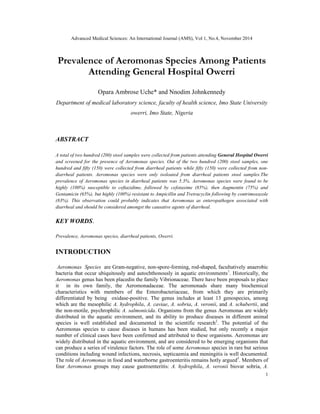 Advanced Medical Sciences: An International Journal (AMS), Vol 1, No.4, November 2014
1
Prevalence of Aeromonas Species Among Patients
Attending General Hospital Owerri
Opara Ambrose Uche* and Nnodim Johnkennedy
Department of medical laboratory science, faculty of health science, Imo State University
owerri, Imo State, Nigeria
ABSTRACT
A total of two hundred (200) stool samples were collected from patients attending General Hospital Owerri
and screened for the presence of Aeromonas species. Out of the two hundred (200) stool samples, one
hundred and fifty (150) were collected from diarrheal patients while fifty (150) were collected from non-
diarrheal patients. Aeromonas species were only isoloated from diarrheal patients stool samples.The
prevalence of Aeromonas species in diarrheal patients was 5.3%. Aeromonas species were found to be
highly (100%) susceptible to ceftazidime, followed by cefotaxime (85%), then Augmentin (75%) and
Gentamicin (65%), but highly (100%) resistant to Ampicillin and Tretracyclin following by contrimoxazole
(83%). This observation could probably indicates that Aeromonas as enteropathogen associated with
diarrheal and should be considered amongst the causative agents of diarrheal.
KEY WORDS.
Prevalence, Aeromonas species, diarrheal patients, Owerri.
INTRODUCTION
Aeromonas Species are Gram-negative, non-spore-forming, rod-shaped, facultatively anaerobic
bacteria that occur ubiquitously and autochthonously in aquatic environments1
. Historically, the
Aeromonas genus has been placedin the family Vibrionaceae. There have been proposals to place
it in its own family, the Aeromonadaceae. The aeromonads share many biochemical
characteristics with members of the Enterobacteriaceae, from which they are primarily
differentiated by being oxidase-positive. The genus includes at least 13 genospecies, among
which are the mesophilic A. hydrophila, A. caviae, A. sobria, A. veronii, and A. schubertii, and
the non-motile, psychrophilic A. salmonicida. Organisms from the genus Aeromonas are widely
distributed in the aquatic environment, and its ability to produce diseases in different animal
species is well established and documented in the scientific research2
. The potential of the
Aeromonas species to cause diseases in humans has been studied, but only recently a major
number of clinical cases have been confirmed and attributed to these organisms. Aeromonas are
widely distributed in the aquatic environment, and are considered to be emerging organisms that
can produce a series of virulence factors. The role of some Aeromonas species in rare but serious
conditions including wound infections, necrosis, septicaemia and meningitis is well documented.
The role of Aeromonas in food and waterborne gastroenteritis remains hotly argued3
. Members of
four Aeromonas groups may cause gastroenteritis: A. hydrophila, A. veronii biovar sobria, A.
 