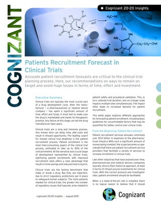 Patients Recruitment Forecast in
Clinical Trials
Accurate patient recruitment forecasts are critical to the clinical trial
planning process. Here, our recommendations on ways to remain on
target and avoid huge losses in terms of time, effort and investment.
Executive Summary
Clinical trials are typically the most crucial part
of a drug development cycle. After the manu-
facturer – a pharmaceuticals or medical device
company – has spent a significant amount of
time, effort and funds, it must test to make sure
the drug is marketable and meets its therapeutic
promise. Any failure at this stage can set the drug
manufacturer back years.
Clinical trials are a long and tiresome process.
Any misses here can delay time, add costs and
result in missed opportunity. The leading culprit
for missed clinical trial deadlines is the patient
recruitment process. Patient enrollment is the
most time-consuming aspect of the clinical trial
process, estimated to take up to 30% of the
clinical timeline. At the sensitive and crucial stage
of development represented by clinical trials,
optimizing patient enrollments with improved
recruitment rates offers a clear advantage that
results in time savings and reduced time to launch.
Clinical trials are the testing benchmark that
make or break a drug. But they are imperfect,
due to strict regulatory protections put in place
to safeguard human subjects. The more patients
needed for clinical trials, the greater the number
of regulatory issues that typically arise related to
patient safety and procedural validation. This, in
turn, extends trial duration, and on a larger scale
impacts multiple sites simultaneously. The impact
often leads to increased demand for patient
recruitment.
This white paper explores different approaches
for forecasting patient enrollment, including basic
guidelines for uncontrollable factors that may be
quantified for better control over clinical trials.
From the Beginning: Patient Recruitment
Patient recruitment services annually contribute
over $5.9 billion in expenses to the pharmaceu-
ticals industry.1
With such a significant amount of
money being invested, the scope becomes so spe-
cialized that there are patient recruitment service
providers that facilitate a variety of services to
increase enrollment in clinical trials.
Like other industries that have evolved over time,
pharmaceuticals and medical devices companies
typically stick to their historical approach, at least
in terms of infrastructural investments for clinical
trials. With the correct protocol and investigator
sites, patient enrollment should be facilitated.
When a a state-of-the-art site is installed, there
is no logical reason to believe that it should
• Cognizant 20-20 Insights
cognizant 20-20 insights | august 2015
 