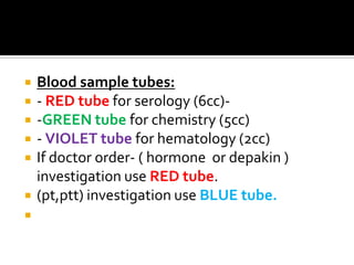    Blood sample tubes:
   - RED tube for serology (6cc)-
   -GREEN tube for chemistry (5cc)
   - VIOLET tube for hematology (2cc)
   If doctor order- ( hormone or depakin )
    investigation use RED tube.
   (pt,ptt) investigation use BLUE tube.

 