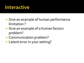    Give an example of human performance
    limitation ?
   Give an example of a human factors
    problem?
   Communication problem?
   Latent error in your setting?
 