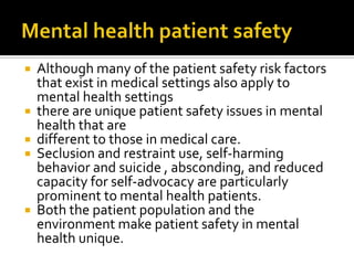    Although many of the patient safety risk factors
    that exist in medical settings also apply to
    mental health settings
   there are unique patient safety issues in mental
    health that are
   different to those in medical care.
   Seclusion and restraint use, self-harming
    behavior and suicide , absconding, and reduced
    capacity for self-advocacy are particularly
    prominent to mental health patients.
   Both the patient population and the
    environment make patient safety in mental
    health unique.
 