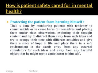     Protecting the patient from harming himself :
     That is done by monitoring patients with tendency to
     comet suicide or to cause harm to themselves and placing
     them under clues observation, exploring their thought
     content and try to distract them away from such ideas and
     try to occupy their time with different activities and give
     them a since of hope in life and place them in a safe
     environment in the wards away from any external
     stimulators for such ideas and away from any harmful
     object that he might use to cause harm to him self .




2/11/2009         Hatim Banjar
 