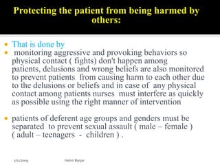 Protecting the patient from being harmed by
                       others:

   That is done by
    monitoring aggressive and provoking behaviors so
    physical contact ( fights) don't happen among
    patients, delusions and wrong beliefs are also monitored
    to prevent patients from causing harm to each other due
    to the delusions or beliefs and in case of any physical
    contact among patients nurses must interfere as quickly
    as possible using the right manner of intervention
   patients of deferent age groups and genders must be
    separated to prevent sexual assault ( male – female )
    ( adult – teenagers - children ) .

    2/11/2009      Hatim Banjar
 