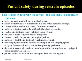 Patient safety during restrain episodes
That is done by following the correct and safe steps to administer
  restrains :
  never use restrains with out a medical order.
  never use retrains as a punishment method or for personal revenge.
  always tell the patient the reason from restraining him.
  make sure that restrains do not block the blood circulation .
  chick on patient and take vital signs every 15min.
  make sure room temperature is appropriate .
  always restrain the patient in a supine position.
  make sure that the patient's physical needs are met.
  do not apply restrains to cases of resent ophthalmic surgery, spinal
  surgery, harts conditions, chest and respiratory problems.
  the restrain room physical surrounding must be appropriate and equipped
  with a monitoring camera.
  patient should be on monitors through all the restraining time .

   2/11/2009         Hatim Banjar
 