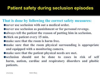Patient safety during seclusion episodes

That is done by following the correct safety measures:
  never use seclusion with out a medical order.
  never use seclusion as punishment or for personal revenge.
  always tell the patient the reason of putting him in seclusion.
  chick on patient every 15 min.
  make sure that the room is harm free.
  make sure that the room physical surrounding is appropriate
  and equipped with a monitoring camera.
  make sure that the patient physical needs are met.
  seclusion should not be done to cases in risk of self
  harm, autism, cardiac and respiratory disorders and phobic
  patients.

  2/11/2009      Hatim Banj
 