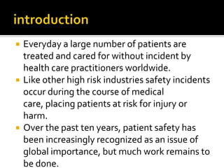    Everyday a large number of patients are
    treated and cared for without incident by
    health care practitioners worldwide.
   Like other high risk industries safety incidents
    occur during the course of medical
    care, placing patients at risk for injury or
    harm.
   Over the past ten years, patient safety has
    been increasingly recognized as an issue of
    global importance, but much work remains to
    be done.
 