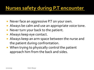  Never face an aggressive P.T on your own.
 Always be calm and use an appropriate voice tone.
 Never turn your back to the patient.
 Always keep eye contact.
 Always keep an arm space between the nurse and
  the patient during confrontation.
 When trying to physically control the patient
  approach him from the back and sides.



2/11/2009    Hatim Banjar
 
