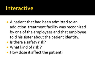    A patient that had been admitted to an
    addiction treatment facility was recognized
    by one of the employees and that employee
    told his sister about the patient identity.
   Is there a safety risk?
   What kind of risk ?
   How dose it affect the patient?
 