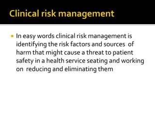    In easy words clinical risk management is
    identifying the risk factors and sources of
    harm that might cause a threat to patient
    safety in a health service seating and working
    on reducing and eliminating them
 