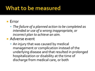    Error
     The failure of a planned action to be completed as
     intended or use of a wrong inappropriate, or
     incorrect plan to achieve an aim.
   Adverse event
     An injury that was caused by medical
     management or complication instead of the
     underlying disease and that resulted in prolonged
     hospitalization or disability at the time of
     discharge from medical care, or both
 