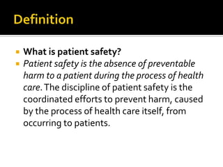    What is patient safety?
   Patient safety is the absence of preventable
    harm to a patient during the process of health
    care. The discipline of patient safety is the
    coordinated efforts to prevent harm, caused
    by the process of health care itself, from
    occurring to patients.
 
