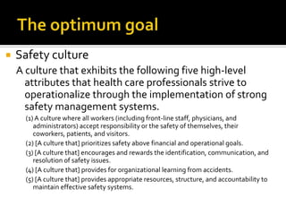    Safety culture
    A culture that exhibits the following five high-level
      attributes that health care professionals strive to
      operationalize through the implementation of strong
      safety management systems.
      (1) A culture where all workers (including front-line staff, physicians, and
         administrators) accept responsibility or the safety of themselves, their
         coworkers, patients, and visitors.
      (2) [A culture that] prioritizes safety above financial and operational goals.
      (3) [A culture that] encourages and rewards the identification, communication, and
         resolution of safety issues.
      (4) [A culture that] provides for organizational learning from accidents.
      (5) [A culture that] provides appropriate resources, structure, and accountability to
         maintain effective safety systems.
 