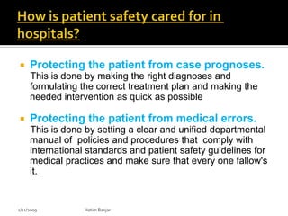     Protecting the patient from case prognoses.
     This is done by making the right diagnoses and
     formulating the correct treatment plan and making the
     needed intervention as quick as possible

    Protecting the patient from medical errors.
     This is done by setting a clear and unified departmental
     manual of policies and procedures that comply with
     international standards and patient safety guidelines for
     medical practices and make sure that every one fallow's
     it.


2/11/2009         Hatim Banjar
 