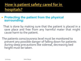    Protecting the patient from the physical
    surrounding:
    That is done by making sure that the patient is placed in a
     save place and free from any harmful mater that might
     cause harm to the patient.
The patients consciousness level must be monitored to
 prevent any possible danger of falling down for patients
 during sleep precautions like sidereal, decreasing bed
 height must be taken.


     2/11/2009     Hatim Banjar
 