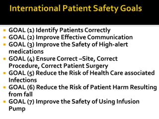    GOAL (1) Identify Patients Correctly
   GOAL (2) Improve Effective Communication
   GOAL (3) Improve the Safety of High-alert
    medications
   GOAL (4) Ensure Correct –Site, Correct
    Procedure, Correct Patient Surgery
   GOAL (5) Reduce the Risk of Health Care associated
    Infections
   GOAL (6) Reduce the Risk of Patient Harm Resulting
    from fall
   GOAL (7) Improve the Safety of Using Infusion
    Pump
 