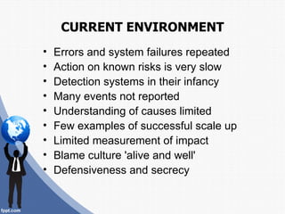 CURRENT ENVIRONMENT
•   Errors and system failures repeated
•   Action on known risks is very slow
•   Detection systems in their infancy
•   Many events not reported
•   Understanding of causes limited
•   Few examples of successful scale up
•   Limited measurement of impact
•   Blame culture 'alive and well'
•   Defensiveness and secrecy
 
