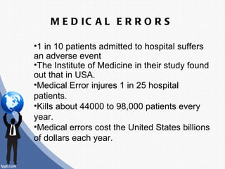 M E D IC A L E R R O R S

•1 in 10 patients admitted to hospital suffers
an adverse event
•The Institute of Medicine in their study found
out that in USA.
•Medical Error injures 1 in 25 hospital
patients.
•Kills about 44000 to 98,000 patients every
year.
•Medical errors cost the United States billions
of dollars each year.
 