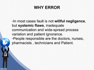 WHY ERROR


-In most cases fault is not willful negligence,
but systemic flaws, inadequate
communication and wide-spread process
variation and patient ignorance.
-People responsible are the doctors, nurses,
pharmacists , technicians and Patient.
 