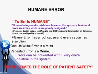 HUMANE ERROR

   “ To Err Is HUMANE”
   “Human beings make mistakes because the systems, tasks and
   processes they work in are poorly designed.”
   (Professor Lucian Leape, testifying to the US President’s Commission on Consumer
   Protection and Quality in Health)

  Every Error has a root cause and every cause has
  a solution.
 One Un willful Error is a miss
 Repeated Error is a Crime.
    Errors can be prevented with Every one’s
    Initiative in the system.

“HERE COMES THE ROLE OF PATIENT SAFETY”
 