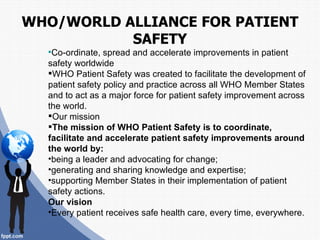 WHO/WORLD ALLIANCE FOR PATIENT
           SAFETY
  Co-ordinate,  spread and accelerate improvements in patient
  safety worldwide
  WHO Patient Safety was created to facilitate the development of
  patient safety policy and practice across all WHO Member States
  and to act as a major force for patient safety improvement across
  the world.
  Our mission
  The mission of WHO Patient Safety is to coordinate,
  facilitate and accelerate patient safety improvements around
  the world by:
  •being a leader and advocating for change;
  •generating and sharing knowledge and expertise;
  •supporting Member States in their implementation of patient
  safety actions.
  Our vision
  •Every patient receives safe health care, every time, everywhere.
 