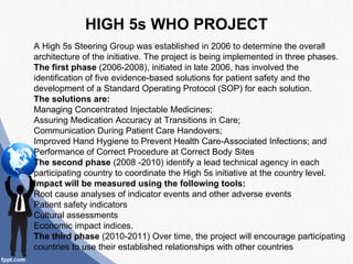 HIGH 5s WHO PROJECT
A High 5s Steering Group was established in 2006 to determine the overall
architecture of the initiative. The project is being implemented in three phases.
The first phase (2006-2008), initiated in late 2006, has involved the
identification of five evidence-based solutions for patient safety and the
development of a Standard Operating Protocol (SOP) for each solution.
The solutions are:
Managing Concentrated Injectable Medicines;
Assuring Medication Accuracy at Transitions in Care;
Communication During Patient Care Handovers;
Improved Hand Hygiene to Prevent Health Care-Associated Infections; and
Performance of Correct Procedure at Correct Body Sites
The second phase (2008 -2010) identify a lead technical agency in each
participating country to coordinate the High 5s initiative at the country level.
Impact will be measured using the following tools:
Root cause analyses of indicator events and other adverse events
Patient safety indicators
Cultural assessments
Economic impact indices.
The third phase (2010-2011) Over time, the project will encourage participating
countries to use their established relationships with other countries
 
