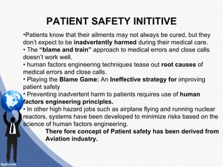 PATIENT SAFETY INITITIVE
•Patients know that their ailments may not always be cured, but they
don’t expect to be inadvertently harmed during their medical care.
• The “blame and train” approach to medical errors and close calls
doesn’t work well.
• human factors engineering techniques tease out root causes of
medical errors and close calls.
• Playing the Blame Game: An Ineffective strategy for improving
patient safety
• Preventing inadvertent harm to patients requires use of human
factors engineering principles.
• In other high hazard jobs such as airplane flying and running nuclear
reactors, systems have been developed to minimize risks based on the
science of human factors engineering.
         There fore concept of Patient safety has been derived from
         Aviation industry.
 