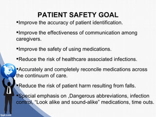 PATIENT SAFETY GOAL
Improve the accuracy of patient identification.
Improve the effectiveness of communication among
caregivers.
Improve the safety of using medications.
Reduce the risk of healthcare associated infections.
Accurately and completely reconcile medications across
the continuum of care.
Reduce the risk of patient harm resulting from falls.
Special emphasis on ,Dangerous abbreviations, infection
control, “Look alike and sound-alike” medications, time outs.
 