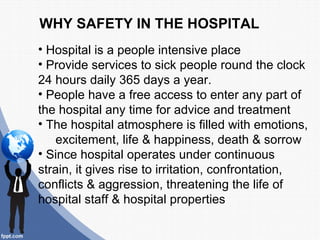 WHY SAFETY IN THE HOSPITAL
• Hospital is a people intensive place
• Provide services to sick people round the clock
24 hours daily 365 days a year.
• People have a free access to enter any part of
the hospital any time for advice and treatment
• The hospital atmosphere is filled with emotions,
    excitement, life & happiness, death & sorrow
• Since hospital operates under continuous
strain, it gives rise to irritation, confrontation,
conflicts & aggression, threatening the life of
hospital staff & hospital properties
 