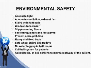 ENVIRONMENTAL SAFETY
•   Adequate light
•   Adequate ventilation, exhaust fan
•   Stairs with hand rails
•   Window-door-closer
•   Slip preventing floors
•   Fire extinguishers and fire alarms
•   Prevent noise pollution
•   Heavy and fixed beds
•   Safe wheel chairs and trolleys
•   No water logging in bathrooms
•   Call bell system for patients
•   Adequate no. of bed screens to maintain privacy of the patient.
 