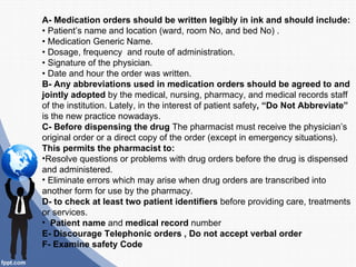 A- Medication orders should be written legibly in ink and should include:
• Patient’s name and location (ward, room No, and bed No) .
• Medication Generic Name.
• Dosage, frequency and route of administration.
• Signature of the physician.
• Date and hour the order was written.
B- Any abbreviations used in medication orders should be agreed to and
jointly adopted by the medical, nursing, pharmacy, and medical records staff
of the institution. Lately, in the interest of patient safety, “Do Not Abbreviate”
is the new practice nowadays.
C- Before dispensing the drug The pharmacist must receive the physician’s
original order or a direct copy of the order (except in emergency situations).
This permits the pharmacist to:
•Resolve questions or problems with drug orders before the drug is dispensed
and administered.
• Eliminate errors which may arise when drug orders are transcribed into
another form for use by the pharmacy.
D- to check at least two patient identifiers before providing care, treatments
or services.
• Patient name and medical record number
E- Discourage Telephonic orders , Do not accept verbal order
F- Examine safety Code
 