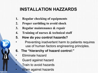 INSTALLATION HAZZARDS

1.  Regular checking of equipments
2.  Proper earthling to avoid shock
3.  Regular maintenance & repair
4.  Training of nurses & technical staff
5. How do you control hazards?
•     Preventing inadvertent harm to patients requires
       use of human factors engineering principles.
6. The “hierarchy of hazard control:”
•   Eliminate hazard
•   Guard against hazard
•   Train to avoid hazards
•   Warn against hazards
 