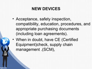 NEW DEVICES

• Acceptance, safety inspection,
  compatibility, education, procedures, and
  appropriate purchasing documents
  (including loan agreements).
• When in doubt, have CE (Certified
  Equipment)check, supply chain
  management .(SCM),
 
