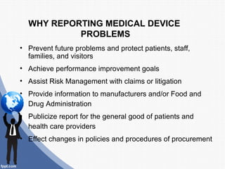 WHY REPORTING MEDICAL DEVICE
           PROBLEMS
• Prevent future problems and protect patients, staff,
  families, and visitors
• Achieve performance improvement goals
• Assist Risk Management with claims or litigation
• Provide information to manufacturers and/or Food and
  Drug Administration
• Publicize report for the general good of patients and
  health care providers
• Effect changes in policies and procedures of procurement
 