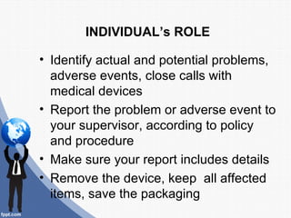 INDIVIDUAL’s ROLE

• Identify actual and potential problems,
  adverse events, close calls with
  medical devices
• Report the problem or adverse event to
  your supervisor, according to policy
  and procedure
• Make sure your report includes details
• Remove the device, keep all affected
  items, save the packaging
 