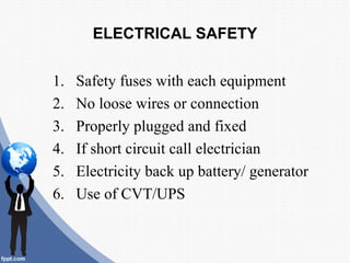 ELECTRICAL SAFETY


1.   Safety fuses with each equipment
2.   No loose wires or connection
3.   Properly plugged and fixed
4.   If short circuit call electrician
5.   Electricity back up battery/ generator
6.   Use of CVT/UPS
 