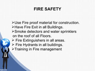 FIRE SAFETY


Use Fire proof material for construction.
Have Fire Exit in all Buildings.
Smoke detectors and water sprinklers
on the roof of all Floors.
 Fire Extinguishers in all areas.
 Fire Hydrants in all buildings.
Training in Fire management
 