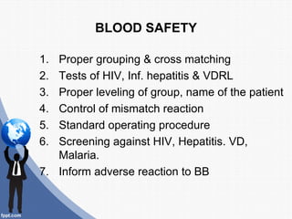 BLOOD SAFETY

1. Proper grouping & cross matching
2. Tests of HIV, Inf. hepatitis & VDRL
3. Proper leveling of group, name of the patient
4. Control of mismatch reaction
5. Standard operating procedure
6. Screening against HIV, Hepatitis. VD,
   Malaria.
7. Inform adverse reaction to BB
 