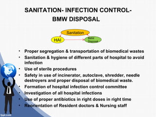 SANITATION- INFECTION CONTROL-
            BMW DISPOSAL

                         Sanitation
                                      BMW
                  HAI                 Disposal


•   Proper segregation & transportation of biomedical wastes
•   Sanitation & hygiene of different parts of hospital to avoid
    infection
•   Use of sterile procedures
•   Safety in use of incinerator, autoclave, shredder, needle
    destroyers and proper disposal of biomedical waste.
•   Formation of hospital infection control committee
•   Investigation of all hospital infections
•   Use of proper antibiotics in right doses in right time
•   Reorientation of Resident doctors & Nursing staff
 