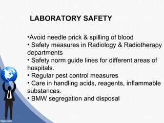 LABORATORY SAFETY

•Avoid needle prick & spilling of blood
• Safety measures in Radiology & Radiotherapy
departments
• Safety norm guide lines for different areas of
hospitals.
• Regular pest control measures
• Care in handling acids, reagents, inflammable
substances.
• BMW segregation and disposal
 