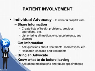 PATIENT INVOLVEMENT

• Individual Advocacy – In doctor & hospital visits
   – Share information
      • Create lists of health problems, previous
        operations, etc.
      • List or bring all medications, supplements, and
        vitamins
   – Get information
      • Ask questions about treatments, medications, etc.
      • Research illnesses and treatments
   – Bring an Advocate
   – Know what to do before leaving
      • Ask about medications and future appointments
 