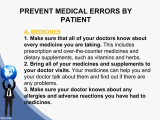 PREVENT MEDICAL ERRORS BY
         PATIENT
A. MEDICINES
1. Make sure that all of your doctors know about
every medicine you are taking. This includes
prescription and over-the-counter medicines and
dietary supplements, such as vitamins and herbs.
2. Bring all of your medicines and supplements to
your doctor visits. Your medicines can help you and
your doctor talk about them and find out if there are
any problems.
3. Make sure your doctor knows about any
allergies and adverse reactions you have had to
medicines.
 