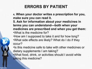 ERRORS BY PATIENT
4. When your doctor writes a prescription for you,
make sure you can read it.
5. Ask for information about your medicines in
terms you can understand—both when your
medicines are prescribed and when you get them:
•What is the medicine for?
•How am I supposed to take it and for how long?
•What side effects are likely? What do I do if they
occur?
•Is this medicine safe to take with other medicines or
dietary supplements I am taking?
•What food, drink, or activities should I avoid while
taking this medicine?
 